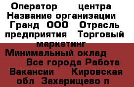 Оператор Call-центра › Название организации ­ Гранд, ООО › Отрасль предприятия ­ Торговый маркетинг › Минимальный оклад ­ 30 000 - Все города Работа » Вакансии   . Кировская обл.,Захарищево п.